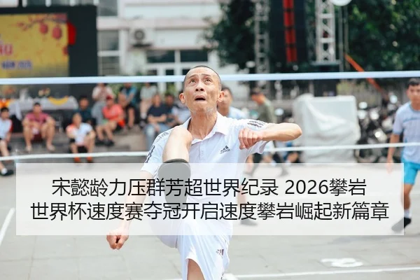 宋懿龄力压群芳超世界纪录 2026攀岩世界杯速度赛夺冠开启速度攀岩崛起新篇章